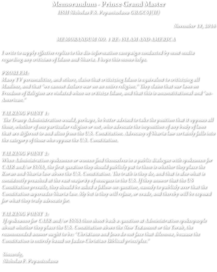 Memorandum - Prince Grand Master HSH Nicholas F.S. Papanicolaou GB.GCSJ(H) November 18, 2016 MEMORANDUM NO. 1 RE: ISLAM AND AMERICA I write to supply effective replies to the dis-information campaign conducted by most media regarding any criticism of Islam and Sharia. I hope this memo helps. PROBLEM: Many TV personalities, and others, claim that criticizing Islam is equivalent to criticizing all Muslims, and that “we cannot declare war on an entire religion.” They claim that our laws on Freedom of Religion are violated when we criticize Islam, and that this is unconstitutional and “un-American.” TALKING POINT 1: The Trump Administration would, perhaps, be better advised to take the position that it opposes all those, whether of one particular religion or not, who advocate the imposition of any body of laws that are different to and alien from the U.S. Constitution. Advocacy of Sharia law certainly falls into the category of those who oppose the U.S. Constitution. TALKING POINT 2: When Administration spokesmen or women find themselves in a public dialogue with spokesmen for CAIR and/or ISNA, the first question they should publicly put to them is whether they place the Koran and Sharia law above the U.S. Constitution. The truth is they do, and that is also what is consistently preached at the vast majority of mosques in the U.S. If they answer that the US Constitution prevails, they should be asked a follow-on question, namely to publicly aver that the Constitution supersedes Sharia law. My bet is they will refuse, or evade, and thereby will be exposed for what they truly advocate for. TALKING POINT 3: If spokesmen for CAIR and/or ISNA then shoot back a question at Administration spokespeople about whether they place the U.S. Constitution above the New Testament or the Torah, the recommended answer ought to be: “Christians and Jews do not face that dilemma, because the Constitution is entirely based on Judeo-Christian Biblical principles.” Sincerely, Nicholas F. Papanicolaou 