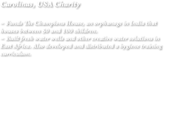 Carolinas, USA Charity ~ Funds The Champions House, an orphanage in India that houses between 50 and 100 children. ~ Built fresh water wells and other creative water solutions in East Africa. Also developed and distributed a hygiene training curriculum. 
